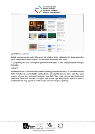 Zdroj: http://news.yale.edu/
Způsob archivace postrádá systém. Informace o stáří příspěvku či jeho úspěšnosti chybí. Naopak zajímavé je
využití krátké psané annonce u každého z nabízených oken, kde lze dané video spustit.
A to je prakticky vše, co lze v rámci pátrání po multimediálním obsahu na jedné z nejprestižnějších amerických
škol nalézt.
SHRNUTÍ
Multimediální obsah na webových stránkách Yalské univerzity je využíván velmi málo a ve výrazně konzervativní
formě. Samotný web nevyvolává žádné náznaky, že jde o tak významnou a slavnou školu. Zcela chybí využití
videa pro přenos a šíření přednášek či vystoupení hostů školy. Video zůstalo mimo i v sekci představování
vedení školy či vyučujících. Z chybějících příspěvků, které by mohly zvýšit pocit případných uchazečů o studium z
důležitosti a kvality školy, je jasné, že Yalská univerzita tento druh propagace nepotřebuje.
 