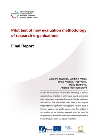Pilot test of new evaluation methodology
of research organisations
Final Report
In 2015, the pilot test of a new evaluation methodology of research,
development and innovation, in which twelve research organisations
active predominantly in two fields (Chemistry and History) participated,
was carried out. Three main and nine subject panels, in which thirty-five
foreign and six local experts were present, prepared evaluation reports of
thirty-one registered, field-specific research units. The feedback of
the panellists and the institutions evaluated, which are useful for
the preparation of a nationwide evaluation of research organisations in
the Czech Republic, are the key output of the pilot test.
Vlastimil Růžička, Vladimír Majer,
Tomáš Kopřiva, Petr Vorel,
Hana Bartková,
Andrea Weinbergerová
 