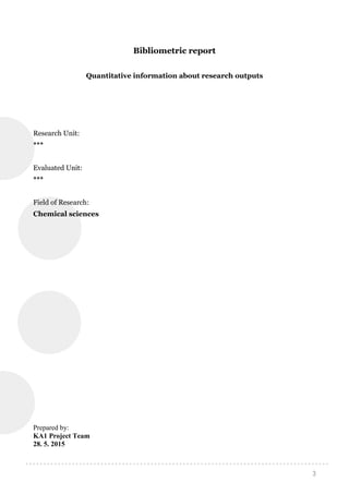 3
Bibliometric report
Quantitative information about research outputs
Research Unit:
***
Evaluated Unit:
***
Field of Research:
Chemical sciences
Prepared by:
KA1 Project Team
28. 5. 2015
 