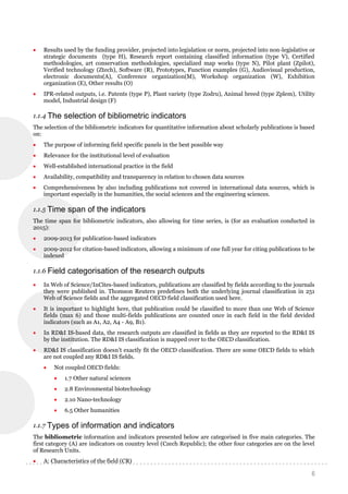 6
 Results used by the funding provider, projected into legislation or norm, projected into non-legislative or
strategic documents (type H), Research report containing classified information (type V), Certified
methodologies, art conservation methodologies, specialized map works (type N), Pilot plant (Zpilot),
Verified technology (Ztech), Software (R), Prototypes, Function examples (G), Audiovisual production,
electronic documents(A), Conference organization(M), Workshop organization (W), Exhibition
organization (E), Other results (O)
 IPR-related outputs, i.e. Patents (type P), Plant variety (type Zodru), Animal breed (type Zplem), Utility
model, Industrial design (F)
1.1.4 The selection of bibliometric indicators
The selection of the bibliometric indicators for quantitative information about scholarly publications is based
on:
 The purpose of informing field specific panels in the best possible way
 Relevance for the institutional level of evaluation
 Well-established international practice in the field
 Availability, compatibility and transparency in relation to chosen data sources
 Comprehensiveness by also including publications not covered in international data sources, which is
important especially in the humanities, the social sciences and the engineering sciences.
1.1.5 Time span of the indicators
The time span for bibliometric indicators, also allowing for time series, is (for an evaluation conducted in
2015):
 2009-2013 for publication-based indicators
 2009-2012 for citation-based indicators, allowing a minimum of one full year for citing publications to be
indexed
1.1.6 Field categorisation of the research outputs
 In Web of Science/InCites-based indicators, publications are classified by fields according to the journals
they were published in. Thomson Reuters predefines both the underlying journal classification in 251
Web of Science fields and the aggregated OECD field classification used here.
 It is important to highlight here, that publication could be classified to more than one Web of Science
fields (max 6) and those multi-fields publications are counted once in each field in the field devided
indicators (such as A1, A2, A4 - A9, B1).
 In RD&I IS-based data, the research outputs are classified in fields as they are reported to the RD&I IS
by the institution. The RD&I IS classification is mapped over to the OECD classification.
 RD&I IS classification doesn’t exactly fit the OECD classification. There are some OECD fields to which
are not coupled any RD&I IS fields.
 Not coupled OECD fields:
 1.7 Other natural sciences
 2.8 Environmental biotechnology
 2.10 Nano-technology
 6.5 Other humanities
1.1.7 Types of information and indicators
The bibliometric information and indicators presented below are categorised in five main categories. The
first category (A) are indicators on country level (Czech Republic); the other four categories are on the level
of Research Units.
 A: Characteristics of the field (CR)
 