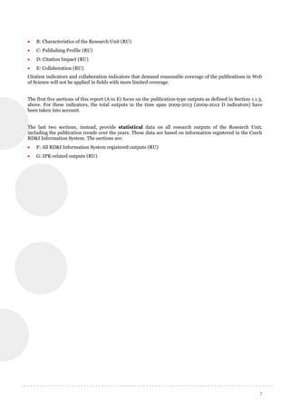 7
 B: Characteristics of the Research Unit (RU)
 C: Publishing Profile (RU)
 D: Citation Impact (RU)
 E: Collaboration (RU)
Citation indicators and collaboration indicators that demand reasonable coverage of the publications in Web
of Science will not be applied in fields with more limited coverage.
The first five sections of this report (A to E) focus on the publication-type outputs as defined in Section 1.1.3,
above. For these indicators, the total outputs in the time span 2009-2013 (2009-2012 D indicators) have
been taken into account.
The last two sections, instead, provide statistical data on all research outputs of the Research Unit,
including the publication trends over the years. These data are based on information registered in the Czech
RD&I Information System. The sections are:
 F: All RD&I Information System registered outputs (RU)
 G: IPR-related outputs (RU)
 