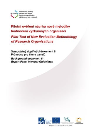 Pilotní ověření návrhu nové metodiky
hodnocení výzkumných organizací
Pilot Test of New Evaluation Methodology
of Research Organisations
Samostatný doplňující dokument 6:
Průvodce pro členy panelů
Background document 6:
Expert Panel Member Guidelines
 
