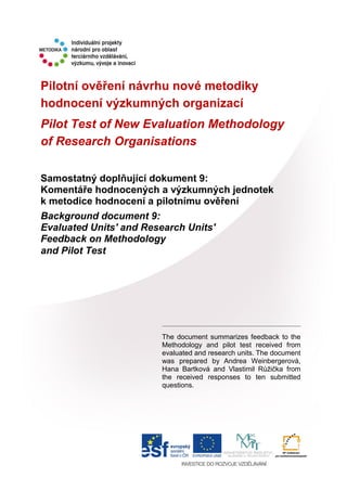 Pilotní ověření návrhu nové metodiky
hodnocení výzkumných organizací
Pilot Test of New Evaluation Methodology
of Research Organisations
Samostatný doplňující dokument 9:
Komentáře hodnocených a výzkumných jednotek
k metodice hodnocení a pilotnímu ověření
Background document 9:
Evaluated Units' and Research Units'
Feedback on Methodology
and Pilot Test
The document summarizes feedback to the
Methodology and pilot test received from
evaluated and research units. The document
was prepared by Andrea Weinbergerová,
Hana Bartková and Vlastimil Růžička from
the received responses to ten submitted
questions.
 