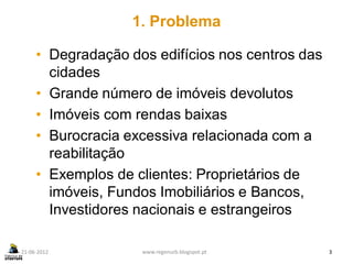 1. Problema

     • Degradação dos edifícios nos centros das
       cidades
     • Grande número de imóveis devolutos
     • Imóveis com rendas baixas
     • Burocracia excessiva relacionada com a
       reabilitação
     • Exemplos de clientes: Proprietários de
       imóveis, Fundos Imobiliários e Bancos,
       Investidores nacionais e estrangeiros

21-06-2012          www.regenurb.blogspot.pt      3
 