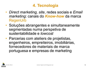 4. Tecnologia
• Direct marketing, site, redes sociais e Email
  marketing: canais do Know-how da marca
  RegenUrb
• Soluções abrangentes e simultaneamente
  segmentadas numa perspetiva de
  sustentabilidade e lowcost
• Parcerias com ateliers de projetistas,
  engenheiros, empreiteiros, imobiliárias,
  fornecedores de materiais de marca
  portuguesa e empresas de marketing


21-06-2012         www.regenurb.blogspot.pt       6
 