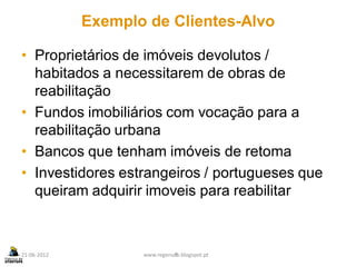 Exemplo de Clientes-Alvo

• Proprietários de imóveis devolutos /
  habitados a necessitarem de obras de
  reabilitação
• Fundos imobiliários com vocação para a
  reabilitação urbana
• Bancos que tenham imóveis de retoma
• Investidores estrangeiros / portugueses que
  queiram adquirir imoveis para reabilitar



21-06-2012          www.regenurb.blogspot.pt
                              8
 