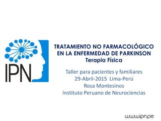 TRATAMIENTO NO FARMACOLÓGICO
EN LA ENFERMEDAD DE PARKINSON
Terapia Física
Taller para pacientes y familiares
29-Abril-2015 Lima-Perú
Rosa Montesinos
Instituto Peruano de Neurociencias
 