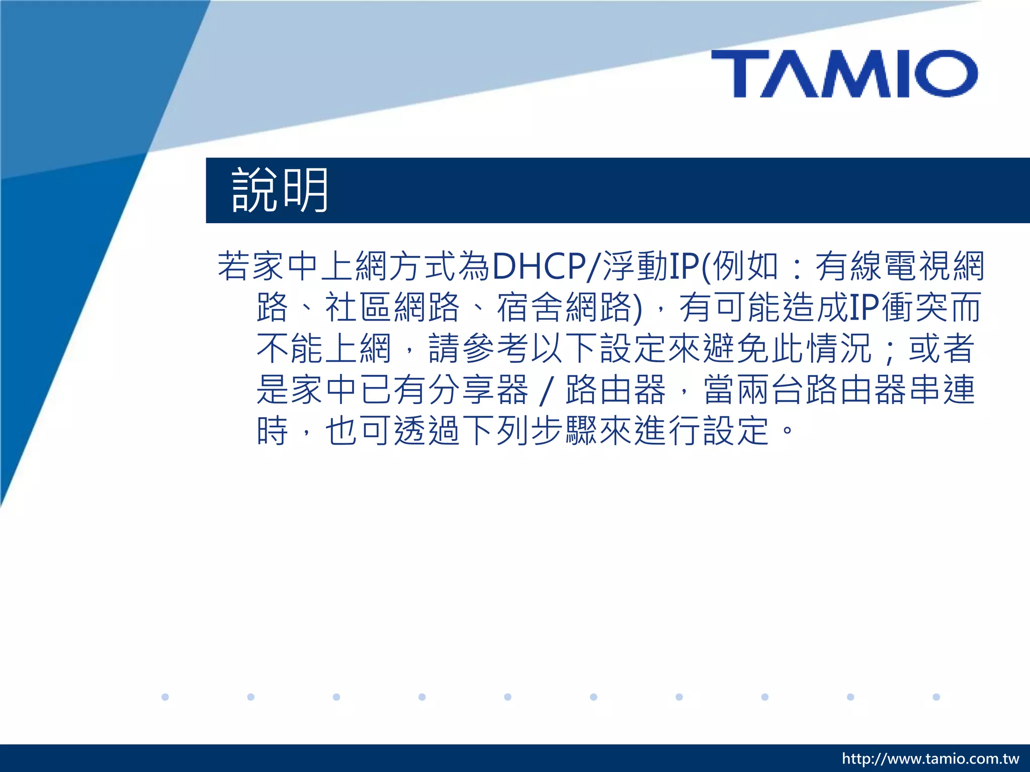 說明
若家中上網方式為DHCP/浮動IP(例如：有線電視網
 路、社區網路、宿舍網路)，有可能造成IP衝突而
 不能上網，請參考以下設定來避免此情況；或者
 是家中已有分享器／路由器，當兩台路由器串連
 時，也可透過下列步驟來進行設定。




                     http://www.tamio.com.tw
 