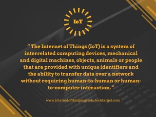 “ The Internet of Things (IoT) is a system of
interrelated computing devices, mechanical
and digital machines, objects, animals or people
that are provided with unique identifiers and
the ability to transfer data over a network
without requiring human-to-human or human-
to-computer interaction. “
IoT
www.internetofthingsagenda.techtarget.com
