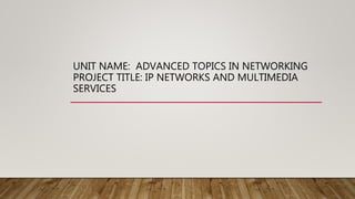 UNIT NAME: ADVANCED TOPICS IN NETWORKING
PROJECT TITLE: IP NETWORKS AND MULTIMEDIA
SERVICES
 