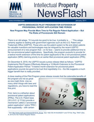 www.mmmlaw.com                                                                        January 2011

               USPTO ANNOUNCES PILOT PROGRAM FOR EXTENSION OF
                  PROVISIONAL PATENT APPLICATION TIME PERIOD
     New Program May Provide More Time to File Regular Patent Application – But
                      The Risks of Provisionals Still Remain


There is an old adage, “if it sounds too good to be true, it probably is … .” This adage
certainly applies to dealing with government agencies such as the U.S. Patent and
Trademark Office (USPTO). Those who use the patent system to file and obtain patents
for valuable inventions and technologies may be intrigued by the recent USPTO
announcement of a new program that – on its face – seems to provide additional time to
file non-provisional patent applications. Specifically, the program purports to provide for
a twelve-month extension of the time for patent applicants to file a non-provisional patent
application (NPA) claiming priority to an earlier-filed provisional patent application (PPA).

On December 8, 2010, the USPTO issued a press release titled as follows: “USPTO
Implements Pilot Program Effectively Allowing a 12-Month Extension to the Provisional
Patent Application Period.”1 A twelve month extension for provisional patent
applications sounds too good to be true! And regrettably it is – the title suggests a much
bigger benefit than is really provided.

A close reading of the Pilot Program press release reveals that the ostensible benefits of
the program are not as great
as one might think. Like so
many other things with laws and
regulations, you have to read the
fine print.

First, here is a refresher about
provisional patent applications
(PPAs). The U.S. Patent laws
(35 U.S.C. § 111(b)) provide a
mechanism called a “provisional
patent application” (a/k/a “PPA”)
that supposedly – with certain
___________________________________________________________
1
 See http://www.uspto.gov/news/pr/2010/10_62.jsp. See 1362 OG 44 04JAN2011 and 75 Fed. Reg. 76401 (Dec.
8, 2010) for the Federal Register Notice.
 