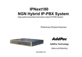 IPNext180IPNext180
NGN Hybrid IP-PBX Systemy y
High-performance Next Generation Hybrid IP-PBX System
Preliminary Product Overview
AddPac Technology
S l d M k ti
www.addpac.com
Sales and Marketing
 