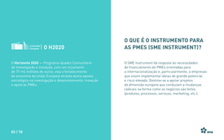 O Horizonte 2020 — Programa-Quadro Comunitário
de Investigação e Inovação, com um orçamento
de 77 mil milhões de euros, visa o fortalecimento
da economia da União Europeia através duma aposta
estratégica na investigação e desenvolvimento, inovação
e apoio às PMEs.
O H2020
O que é o instrumento para
as PMEs (SME Instrument)?
O SME Instrument dá resposta às necessidades
de financiamento de PMEs orientadas para
a internacionalização e, particularmente, a empresas
que visem implementar ideias de grande potencial
e risco elevado. Destina-se a apoiar projetos
de dimensão europeia que conduzam a mudanças
radicais na forma como os negócios são feitos
(produtos, processos, serviços, marketing, etc.).
02 / 10
 