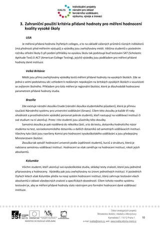 Odbor strategických projektů
Ministerstvo školství, mládeže a tělovýchovy
Karmelitská 7, 118 12 Praha 1 10
e-mail: kvalita@msmt.cz, web: www.kvalita.reformy-msmt.cz
3. Zahraniční použití kritéria přidané hodnoty pro měření hodnocení
kvality vysoké školy
USA
Je měřená přidaná hodnota čtyřletých colleges, a to na základě vážených průměrů různých indikátorů
(má přednosti před měřením výstupů) a výsledky jsou zveřejňovány médii. Většina studentů v posledním
ročníku střední školy či při podání přihlášky na vysokou školu tak podstoupí buď testování SAT (Scholastic
Aptitude Test) či ACT (American College Testing), jejichž výsledky jsou podkladem pro měření přidané
hodnoty dané instituce.
Velká Británie
Médii jsou přímo zveřejňovány výsledky testů měření přidané hodnoty na vysokých školách. Zde se
jedná o velmi podstatnou věc vzhledem k nedávným nepokojům na britských vysokých školách v souvislosti
se zvýšením školného. Příkladem pro toto měření je regionální školství, které je dlouhodobě hodnoceno
parametrem přidané hodnoty studia.
Brazílie
Zde existuje národní zkouška Enade (národní zkouška studentského působení), která je přímou
součástí Národního systému pro univerzitní vzdělávání (Sinaes). Cílem této zkoušky je každé tři roky
ohodnotit a prostřednictvím výsledků porovnat pokrok studentů, kteří nastupují na vzdělávací instituci či
své studium na ní ukončují. Proto i tito studenti jsou účastníky této zkoušky.
Samotná zkouška je pak rozdělená do několika částí, a to do testu, dotazníku hodnotícího názor
studenta na test, socioekonomického dotazníku a dalších dotazníků od samotných vzdělávacích institucí.
Všechny tyto části jsou navrženy Komisí pro hodnocení vysokoškolského vzdělávání a jsou předepsány
Ministerstvem školství.
Zkouška tak vytváří hodnocení univerzit podle úspěšnosti studentů, kurzů a struktury, která je
nabízena samotnou vzdělávací institucí. Hodnocení se však zaměřuje na hodnocení institucí, nikoli jejich
absolventů.
Kolumbie
Všichni studenti, kteří ukončují svá vysokoškolská studia, skládají testy znalostí, které jsou jednotně
připravovány a hodnoceny. Výsledky pak jsou zveřejňovány na úrovni jednotlivých institucí. V posledních
čtyřech letech však Kolumbie přešla na nový systém hodnocení institucí, který zahrnuje testování všech
absolventů v oblasti všeobecných znalostí a specifických dovedností. Cílem tohoto nového systému
testování je, aby se měření přidané hodnoty stalo nástrojem pro formální hodnocení dané vzdělávací
instituce.
 