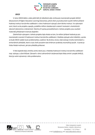 Odbor strategických projektů
Ministerstvo školství, mládeže a tělovýchovy
Karmelitská 7, 118 12 Praha 1 11
e-mail: kvalita@msmt.cz, web: www.kvalita.reformy-msmt.cz
OECD
V rámci OECD běžel a stále ještě běží již několikrát výše zmiňovaný mezinárodní projekt AHELO
(Assessment of Higher Education Learning Outcomes), jehož cílem je prozkoumání využití měření přidané
hodnoty institucí terciárního vzdělávání v rámci hodnocení výstupů učení těchto institucí. Ve vybraných
zemí, které se do projektu zapojily, proběhlo měření všeobecných znalostí i testování v konkrétních
oborech (ekonomie a inženýrství). Všechny tři zprávy proveditelnosti z tohoto projektu jsou součástí
materiálů přiložených k tomuto doplnění.
Závěrečným výstupem z tohoto projektu byla shoda na tom, že měření přidané hodnoty je pro
mezinárodní srovnání či hodnocení institucí terciárního vzdělávání z hlediska výstupů učení důležité, a proto
se bude OECD nadále touto problematikou zaobírat. Na druhou stranu však existuje mnoho technických a
teritoriálních překážek, které v tuto chvíli prozatím toto kritérium prakticky neumožňují použít. A proto je
třeba hledat možnosti, jak tyto překážky překonat.
V této kapitole byly zmíněny země, které jsou z hlediska hodnocení institucí terciárního vzdělávání
resp. výstupu z učení klíčové. Zároveň v rámci zahraničních zkušeností bylo třeba zmínit i projekt AHELO,
který je velmi významný v této problematice.
 