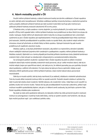 Odbor strategických projektů
Ministerstvo školství, mládeže a tělovýchovy
Karmelitská 7, 118 12 Praha 1 12
e-mail: kvalita@msmt.cz, web: www.kvalita.reformy-msmt.cz
4. Návrh metodiky použití v ČR
Použití měření přidané hodnoty v oblasti hodnocení kvality terciárního vzdělávání v České republice
se zatím zdá být velmi komplikované. Středisko vzdělávací politiky Univerzity Karlovy v závěrečné zprávě ke
svému projektu Zjišťování přidané hodnoty (je také součástí materiálů) navrhuje jako možnost pro
zjišťování přidané hodnoty testování absolventů VŠ na trhu práce.
Z hlediska toho, co bylo uvedeno v tomto doplnění, je možné předestřít, že možný návrh metodiky
použití v ČR by mohl vypadat takto: měření přidané hodnoty musí proběhnout ve dvou fázích (na vstupu do
studia i výstupu). Avšak měření při absolvování státní maturity na vstupu (a podobnost tak s americkým
systémem) se jeví v České republice jak nepředstavitelné. Proto by pravděpodobně bylo třeba navrhnout
jiné testování, ideálně pravděpodobně na počátku studia na vysoké škole, aby studenti nebyli ovlivněni
stresovou situací při přechodu ze střední školy na školu vysokou. Výstupní testování by pak muselo
proběhnout při úspěšném ukončení studia.
Otázkou opět je, co by bylo předmětem testování, aby došlo k co nejmenšímu zkreslení výsledků
vlivem vedlejších okolností (zejména těch uvedených v podkapitole o aspektu měření přidané hodnoty z
hlediska znalostí). Optimální se v tomto případě jeví brazilský příklad a kombinace testu (ideálně kombinace
znalostní části a části věnující se všeobecným schopnostem) a socioekonomického dotazníku.
Se vzrůstajícím počtem studentů i vysokých škol v České republice by jistě ve velkém množství
studijních oborů bylo možné výsledky znalostních testů porovnat, ale je i velké množství oborů, kde by to
možné nebylo (nejen pro specifičnost oborů, ale také pro to, že některé poznatky jsou pro potřeby různých
oborů podávány v odlišné míře detailu). Pro tyto obory by bylo pro futuro optimální, kdyby se pod
taktovkou OECD sjednotila praxe měření přidané hodnoty a bylo možné takové obory porovnávat
mezinárodně.
Dále by se muselo vyřešit, kdo by testy navrhoval (či je zadával), skladoval a následně vyhodnocoval.
Toto by musela dělat nezávislá instituce těšící se vysoké autoritě. Poslední zásadní otázkou k vyřešení by
také musela být otázka účasti studentů. Nařídit takovou věc studentům nelze, i když lépe se jim vysvětlí na
počátku studia než na konci studia. Taková věc by pak pravděpodobně musela být uzákoněna, jelikož např.
možnost neudělit vysokoškolský diplom, tak jak o ní některé země uvažovaly, by jistě byla v právním řádu
České republiky shledána jako nezákonná.
Na závěr je však velmi podstatné zdůraznit, že takovéto měření by mělo primárně sloužit k možnosti
institucí se autoregulovat. A jistě by trvalo delší dobu, než by se systém zavedl a stal funkčním, tak aby jej
bylo možné používat např. i pro vzdělávací politiku státu.
 