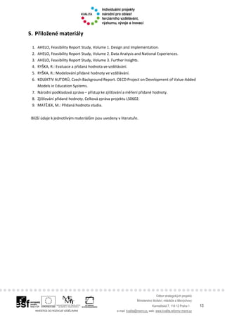 Odbor strategických projektů
Ministerstvo školství, mládeže a tělovýchovy
Karmelitská 7, 118 12 Praha 1 13
e-mail: kvalita@msmt.cz, web: www.kvalita.reformy-msmt.cz
5. Přiložené materiály
1. AHELO, Feasibility Report Study, Volume 1. Design and Implementation.
2. AHELO, Feasibility Report Study, Volume 2. Data Analysis and National Experiences.
3. AHELO, Feasibility Report Study, Volume 3. Further Insights.
4. RYŠKA, R.: Evaluace a přidaná hodnota ve vzdělávání.
5. RYŠKA, R.: Modelování přidané hodnoty ve vzdělávání.
6. KOLEKTIV AUTORŮ, Czech Background Report. OECD Project on Development of Value-Added
Models in Education Systems.
7. Národní podkladová zpráva – přístup ke zjišťování a měření přidané hodnoty.
8. Zjišťování přidané hodnoty. Celková zpráva projektu LS0602.
9. MATĚJEK, M.: Přidaná hodnota studia.
Bližší údaje k jednotlivým materiálům jsou uvedeny v literatuře.
 