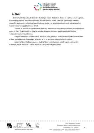 Odbor strategických projektů
Ministerstvo školství, mládeže a tělovýchovy
Karmelitská 7, 118 12 Praha 1 14
e-mail: kvalita@msmt.cz, web: www.kvalita.reformy-msmt.cz
6. Závěr
Závěrem je třeba uvést, že doplnění studie bylo reálné dle zadání. Zřejmě to vyplývá z první kapitoly,
ve které byly popsány další aspekty měření přidané hodnoty studia. Dále byly vyhledány a uvedeny
zahraniční zkušenosti s měřením přidané hodnoty studia, a to jak u jednotlivých zemí, tak na společné
mezinárodní úrovni pod taktovkou OECD.
Zároveň se podařilo ve třetí kapitole předestřít metodiku realizovatelnosti měření přidané hodnoty
studia na ITV v České republice, i když se jedná o věc velmi složitou a pravděpodobně z hlediska
realizovatelnosti velmi vzdálenou.
Klíčovou a nedílnou součást tohoto materiálu tvoří jedinečný souhrn materiálů věnující se měření
přidané hodnoty studia. Obrovským přínosem je, že se tyto materiály podařilo shromáždit.
Zadaný cíl doplnit již zpracovanou studii přidané hodnoty studia o další aspekty, zahraniční
zkušenosti, návrh metodiky a sebrat materiály tak byl nepochybně splněn.
 