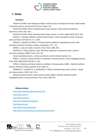 Odbor strategických projektů
Ministerstvo školství, mládeže a tělovýchovy
Karmelitská 7, 118 12 Praha 1 15
e-mail: kvalita@msmt.cz, web: www.kvalita.reformy-msmt.cz
7. Zdroje
Literatura
KOLEKTIV AUTORŮ: Czech Background Report. OECD project on development of value-added models
in education systems. Education Policy Center. Prague. 23s.
KOLEKTIV AUTORŮ: AHELO, Feasibility Report Study, Volume 2. Data Analysis and National
Experiences. OECD. 2013. 197s.
KOLEKTIV AUTORŮ: AHELO, Feasibility Report Study, Volume 3. Further Insights.OECD. 2013. 110s.
KOUCKÝ, J.: Výsledky vzdělávání a přidaná hodnota školy. Trendy a perspektivy vývoje. Prezentace
kulatý stůl SVAK a SVP PedF UK. 17. 5. 2007.
MALACH, J., MALČÍK, M., KRPEC, R.: Přidaná hodnota vzdělávání a odpovědnost učitelů a škol.
Ewaluacja w edukacji: koncepcje, metody, perspektywy. S. 97 – 111.
MAREŠ, J.: Styly učení žáků a studentů. Portál. Praha. 1998. 240 s.
MATĚJEK, M.: Přidaná hodnota studia. IPN Kvalita: Zajišťování a hodnocení kvality v systému
terciárního vzdělávání. MŠMT. Praha. 2012. 18s.
Národní podkladová zpráva – přístup ke zjišťování a měření přidané hodnoty. 23s.
RYŠKA, R.: Evaluace a přidaná hodnota ve vzdělávání. Univerzita Karlova v Praze. Pedagogická fakulta.
Praha. 2009. ISBN 978-80-7290-423-5. 116s.
RYŠKA, R.: Modelování přidané hodnoty ve vzdělávání. Výstup projektu LS0602 – Zajišťování přidané
hodnoty. Středisko vzdělávací politiky. Praha. 2008. 17s.
TREMBLAY, K., LALANCETTE, D., ROSEVEARE, D: AHELO, Feasibility Report Study, Volume 1. Design
and Implementation. OECD. 2012. 272s.
Zjišťování přidané hodnoty. Celková zpráva projektu LS0602. Středisko vzdělávací politiky.
Pedagogická fakulta. Univerzita Karlova v Praze. Praha. 2008. 97s.
Webové stránky
http://www.strediskovzdelavacipolitiky.info/
https://www.scio.cz/
https://www.oecd.org
https://sat.collegeboard.org/home
http://www.act.org/
http://portal.inep.gov.br/enade
http://www.mineducacion.gov.co/1621/w3-channel.html
 