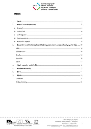 Odbor strategických projektů
Ministerstvo školství, mládeže a tělovýchovy
Karmelitská 7, 118 12 Praha 1 2
e-mail: kvalita@msmt.cz, web: www.kvalita.reformy-msmt.cz
Obsah
1. Úvod ...................................................................................................................................3
2. Přidaná hodnota z hlediska ..................................................................................................4
a) Znalostí.......................................................................................................................................... 4
b) Stylů učení..................................................................................................................................... 6
c) Autoregulace................................................................................................................................. 7
d) Sebehodnocení ............................................................................................................................. 8
e) Kulturních aspektů........................................................................................................................ 9
3. Zahraniční použití kritéria přidané hodnoty pro měření hodnocení kvality vysoké školy ...... 10
USA................................................................................................................................................. 10
Velká Británie ................................................................................................................................. 10
Brazílie............................................................................................................................................ 10
Kolumbie ........................................................................................................................................ 10
OECD............................................................................................................................................... 11
4. Návrh metodiky použití v ČR .............................................................................................. 12
5. Přiložené materiály............................................................................................................ 13
6. Závěr................................................................................................................................. 14
7. Zdroje................................................................................................................................ 15
Literatura........................................................................................................................................ 15
Webové stránky ............................................................................................................................. 15
 