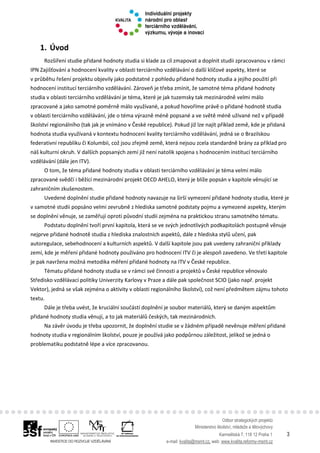 Odbor strategických projektů
Ministerstvo školství, mládeže a tělovýchovy
Karmelitská 7, 118 12 Praha 1 3
e-mail: kvalita@msmt.cz, web: www.kvalita.reformy-msmt.cz
1. Úvod
Rozšíření studie přidané hodnoty studia si klade za cíl zmapovat a doplnit studii zpracovanou v rámci
IPN Zajišťování a hodnocení kvality v oblasti terciárního vzdělávání o další klíčové aspekty, které se
v průběhu řešení projektu objevily jako podstatné z pohledu přidané hodnoty studia a jejího použití při
hodnocení institucí terciárního vzdělávání. Zároveň je třeba zmínit, že samotné téma přidané hodnoty
studia v oblasti terciárního vzdělávání je téma, které je jak tuzemsky tak mezinárodně velmi málo
zpracované a jako samotné poměrně málo využívané, a pokud hovoříme právě o přidané hodnotě studia
v oblasti terciárního vzdělávání, jde o téma výrazně méně popsané a ve světě méně užívané než v případě
školství regionálního (tak jak je vnímáno v České republice). Pokud již lze najít příklad země, kde je přidaná
hodnota studia využívaná v kontextu hodnocení kvality terciárního vzdělávání, jedná se o Brazilskou
federativní republiku či Kolumbii, což jsou zřejmě země, která nejsou zcela standardně brány za příklad pro
náš kulturní okruh. V dalších popsaných zemí již není natolik spojena s hodnocením institucí terciárního
vzdělávání (dále jen ITV).
O tom, že téma přidané hodnoty studia v oblasti terciárního vzdělávání je téma velmi málo
zpracované svědčí i běžící mezinárodní projekt OECD AHELO, který je blíže popsán v kapitole věnující se
zahraničním zkušenostem.
Uvedené doplnění studie přidané hodnoty navazuje na širší vymezení přidané hodnoty studia, které je
v samotné studii popsáno velmi zevrubně z hlediska samotné podstaty pojmu a vymezené aspekty, kterým
se doplnění věnuje, se zaměřují oproti původní studii zejména na praktickou stranu samotného tématu.
Podstatu doplnění tvoří první kapitola, která se ve svých jednotlivých podkapitolách postupně věnuje
nejprve přidané hodnotě studia z hlediska znalostních aspektů, dále z hlediska stylů učení, pak
autoregulace, sebehodnocení a kulturních aspektů. V další kapitole jsou pak uvedeny zahraniční příklady
zemí, kde je měření přidané hodnoty používáno pro hodnocení ITV či je alespoň zavedeno. Ve třetí kapitole
je pak navržena možná metodika měření přidané hodnoty na ITV v České republice.
Tématu přidané hodnoty studia se v rámci své činnosti a projektů v České republice věnovalo
Středisko vzdělávací politiky Univerzity Karlovy v Praze a dále pak společnost SCIO (jako např. projekt
Vektor), jedná se však zejména o aktivity v oblasti regionálního školství), což není předmětem zájmu tohoto
textu.
Dále je třeba uvést, že kruciální součástí doplnění je soubor materiálů, který se daným aspektům
přidané hodnoty studia věnují, a to jak materiálů českých, tak mezinárodních.
Na závěr úvodu je třeba upozornit, že doplnění studie se v žádném případě nevěnuje měření přidané
hodnoty studia v regionálním školství, pouze je používá jako podpůrnou záležitost, jelikož se jedná o
problematiku podstatně lépe a více zpracovanou.
 