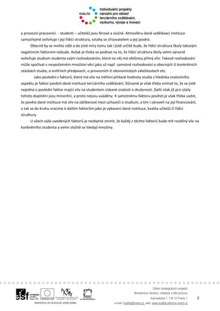 Odbor strategických projektů
Ministerstvo školství, mládeže a tělovýchovy
Karmelitská 7, 118 12 Praha 1 5
e-mail: kvalita@msmt.cz, web: www.kvalita.reformy-msmt.cz
a provozní pracovníci - studenti – učitelé) jsou férové a slušné. Atmosféru dané vzdělávací instituce
samozřejmě ovlivňuje i její řídící struktura, vztahy se zřizovatelem a její pověst.
Obecně by se mohlo zdát a do jisté míry tomu tak i jistě určitě bude, že řídící struktura školy takovým
negativním faktorem nebude. Avšak je třeba se podívat na to, že řídící struktura školy velmi výrazně
ovlivňuje studium studenta svým rozhodováním, které na něj má většinou přímý vliv. Takové rozhodování
může spočívat v nespočetném množství věcí jako už např. samotné rozhodování o obecných či konkrétních
otázkách studia, o vnitřních předpisech, o provozních či ekonomických záležitostech etc.
Jako poslední z faktorů, které má vliv na měření přidané hodnoty studia z hlediska znalostního
aspektu je faktor pověsti dané instituce terciárního vzdělávání. Důrazně je však třeba vnímat to, že se jistě
nejedná o poslední faktor mající vliv na studentem získané znalosti a zkušenosti. Další však již pro účely
tohoto doplnění jsou minoritní, a proto nejsou uváděny. K samotnému faktoru pověsti je však třeba uvést,
že pověst dané instituce má vliv na oblíbenost mezi uchazeči o studium, a tím i zároveň na její financování,
a tak se do kruhu vracíme k dalším faktorům jako je vybavení dané instituce, kvalita učitelů či řídící
struktury.
U všech výše uvedených faktorů je nezbytné zmínit, že každý z těchto faktorů bude mít rozdílný vliv na
konkrétního studenta a velmi složitě se hledají množiny.
 