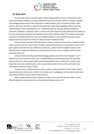 Odbor strategických projektů
Ministerstvo školství, mládeže a tělovýchovy
Karmelitská 7, 118 12 Praha 1 6
e-mail: kvalita@msmt.cz, web: www.kvalita.reformy-msmt.cz
b) Stylů učení
Styl učení jako samotný způsob, kterým student nabývá potřebné znalosti a zkušenosti na dané
instituci terciárního vzdělávání, je k pojmu přidané hodnoty studia vztažen zejména ke kategorii způsobu
učení pedagogy dané instituce. Není tedy třeba se zabývat otázkou, jak se učí samotný student, nýbrž
otázkou, jaký vliv na styl učení má daná ITV prostřednictvím výuky svých pedagogů. Opět je však třeba
zohlednit faktory, které hrají podstatnou roli u každého jednotlivce, jako jsou dědičné predispozice,
zkušenosti, dovednosti, schopnosti, názory a motivace ke studiu. Zároveň je však potřeba brát do ohledu, že
styl učení může být dle vhodnosti pro jednotlivé studenty velmi odlišný. Avšak ITV si nemohou dovolit díky
své velikosti individuální přístup ke stylu učení každého studenta. Je tedy optimální, aby tyto instituce
poskytovaly různé styly učení množinám studentů dle jejich individuální volby.
Pak by tedy bylo optimální měřit jako přidanou hodnotu studia styl učení, který je vhodný pro větší
skupinu studentů, které je možné změřit z hlediska rozdílu přidané hodnoty na vstupu jejich studia na ITV a
jejich úspěšným ukončením studia. Měřit by pak však bylo i opačně vhodné neúspěšné studenty, kteří
úspěšně studium nedokončí, jelikož tak by se pak dalo pracovat pro futuro se studenty, kteří preferují
menšinové styly učení.
Je tedy zároveň podstatné, jaký příklad pedagog poskytne studentům nově vstupujícím na ITV.
Studenti totiž musí změnit styl svého učení ze středoškolského na vysokoškolský popř. jako specifický
případ je přechod ze studia magisterského do studia doktorského, kde si studenti musí svůj styl učení
přizpůsobit své budoucí vědecké práci a navíc se sami stávají osobami, které ovlivňují styl učení nově
nastupujících studentů na danou instituci.
Pokud hovoříme o přidané hodnotě studia, je zřejmé, že tak jako již bylo zmíněno výše, studenti
jsou dle stylů učení zařazováni do určitých množin, děje se tak i u pedagogů. Jinak by nebylo možné získat
srovnatelná a měřitelná data o přidané hodnotě studia.
Měření přidané hodnoty studia s ohledem ke stylům učení se tak zdá být velmi složité, a proto
těžko představitelné jako parametr pro měření přidané hodnoty studia na ITV.
 
