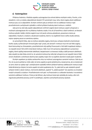 Odbor strategických projektů
Ministerstvo školství, mládeže a tělovýchovy
Karmelitská 7, 118 12 Praha 1 7
e-mail: kvalita@msmt.cz, web: www.kvalita.reformy-msmt.cz
c) Autoregulace
Přidanou hodnotu z hlediska aspektu autoregulace lze vnímat dvěma možnými směry. Prvním, a tím
zásadním z nich, je otázka odpovědnosti daných ITV samotných resp. toho, které orgány dané vzdělávací
instituce jsou za co odpovědné. Druhým směrem pak je venkovní vliv na vzdělávací instituci např.
prostřednictvím zveřejňování výsledků o měření přidané hodnoty dané instituce v médiích.
Jako první je zde tedy aspekt odpovědnosti vnitřních orgánů dané instituce a jejich schopnosti a
možnosti autoregulovat vliv na přidanou hodnotu studia. A to ať už hovoříme o všech směrech, ve kterých
instituce působí. Každý z těchto orgánů musí mít jasně určenou působnost, pravomoci a komu je
odpovědný. Studium a znalosti a zkušenosti studenta, které si na úspěšném konci svého studia odnese,
nejsou spojeny pouze se samotnou výukou.
Je samozřejmě třeba, aby na instituci působily orgány, které jsou schopny hodnotit a kontrolovat
kvalitu výuky a přidružených činností (jako např. praxí), ale zároveň i instituce musí mít své řídící orgány,
které komunikují se zřizovatelem, prostřednictvím něj zajišťují financování a řeší další majetkové otázky a
na nejvyšší úrovni řídí vnitřní chod dané instituce. Dále musí mít vymezeny odpovědnost a pravomoci
orgány, které zajišťují ekonomické záležitosti, bezpečnostní a stravovací služby a další provozní záležitosti.
Jako zásadní je však třeba zmínit to, že samotná instituce by měla být schopná na své nejvyšší interní řídící
úrovni zhodnotit a ovlivňovat všechny tyto aspekty mající vliv na úspěšné ukončení studia jejich studentů.
Druhým aspektem je otázka venkovního vlivu na možnost autoregulace samotné instituce. Dalo by se
říci, že na první pohled se může zdát, že tento aspekt je oproti předchozímu nevýznamný, ale ze zkušeností
ze zemí, které se vydaly např. zveřejňováním výsledků měření přidané hodnoty vzdělávacích institucí (např.
Velká Británie) je zřejmé, že tento aspekt má velmi podstatný vliv. To, jaké totiž se pak následně vytvoří
veřejné mínění o dané instituci, má kromě záležitosti „špatné“ či „dobré pověsti“ vliv zejména na množství
nových uchazečů o studium. Prostřednictvím nich pak i na financování a v celkovém kontextu i na existenci
samotné vzdělávací instituce. Proto je tak klíčové, aby instituce brala tyto výsledky do úvahy a dle nich
regulovala jednotlivé procesy uvnitř ní probíhající, zejména samozřejmě procesy výukové.
 