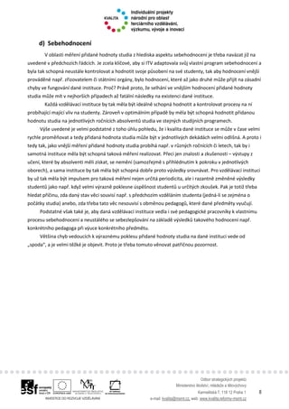 Odbor strategických projektů
Ministerstvo školství, mládeže a tělovýchovy
Karmelitská 7, 118 12 Praha 1 8
e-mail: kvalita@msmt.cz, web: www.kvalita.reformy-msmt.cz
d) Sebehodnocení
V oblasti měření přidané hodnoty studia z hlediska aspektu sebehodnocení je třeba navázat již na
uvedené v předchozích řádcích. Je zcela klíčové, aby si ITV adaptovala svůj vlastní program sebehodnocení a
byla tak schopná neustále kontrolovat a hodnotit svoje působení na své studenty, tak aby hodnocení vnější
prováděné např. zřizovatelem či státními orgány, bylo hodnocení, které až jako druhé může přijít na zásadní
chyby ve fungování dané instituce. Proč? Právě proto, že selhání ve vnějším hodnocení přidané hodnoty
studia může mít v nejhorších případech až fatální následky na existenci dané instituce.
Každá vzdělávací instituce by tak měla být ideálně schopná hodnotit a kontrolovat procesy na ní
probíhající mající vliv na studenty. Zároveň v optimálním případě by měla být schopná hodnotit přidanou
hodnotu studia na jednotlivých ročnících absolventů studia ve stejných studijních programech.
Výše uvedené je velmi podstatné z toho úhlu pohledu, že i kvalita dané instituce se může v čase velmi
rychle proměňovat a tedy přidaná hodnota studia může být v jednotlivých dekádách velmi odlišná. A proto i
tedy tak, jako vnější měření přidané hodnoty studia probíhá např. v různých ročnících či letech, tak by i
samotná instituce měla být schopná taková měření realizovat. Přeci jen znalosti a zkušenosti – výstupy z
učení, které by absolventi měli získat, se nemění (samozřejmě s přihlédnutím k pokroku v jednotlivých
oborech), a sama instituce by tak měla být schopná dobře proto výsledky srovnávat. Pro vzdělávací instituci
by už tak měla být impulsem pro taková měření nejen určitá periodicita, ale i razantně změněné výsledky
studentů jako např. když velmi výrazně poklesne úspěšnost studentů u určitých zkoušek. Pak je totiž třeba
hledat příčinu, zda daný stav věci souvisí např. s předchozím vzděláním studenta (jedná-li se zejména o
počátky studia) anebo, zda třeba tato věc nesouvisí s obměnou pedagogů, které dané předměty vyučují.
Podstatné však také je, aby daná vzdělávací instituce vedla i své pedagogické pracovníky k vlastnímu
procesu sebehodnocení a neustálého se sebezlepšování na základě výsledků takového hodnocení např.
konkrétního pedagoga při výuce konkrétního předmětu.
Většina chyb vedoucích k výraznému poklesu přidané hodnoty studia na dané instituci vede od
„spoda“, a je velmi těžké je objevit. Proto je třeba tomuto věnovat patřičnou pozornost.
 