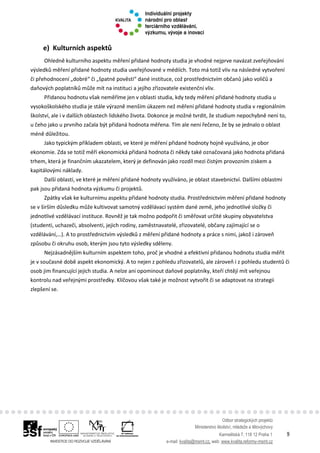 Odbor strategických projektů
Ministerstvo školství, mládeže a tělovýchovy
Karmelitská 7, 118 12 Praha 1 9
e-mail: kvalita@msmt.cz, web: www.kvalita.reformy-msmt.cz
e) Kulturních aspektů
Ohledně kulturního aspektu měření přidané hodnoty studia je vhodné nejprve navázat zveřejňování
výsledků měření přidané hodnoty studia uveřejňované v médiích. Toto má totiž vliv na následné vytvoření
či přehodnocení „dobré“ či „špatné pověsti“ dané instituce, což prostřednictvím občanů jako voličů a
daňových poplatníků může mít na instituci a jejího zřizovatele existenční vliv.
Přidanou hodnotu však neměříme jen v oblasti studia, kdy tedy měření přidané hodnoty studia u
vysokoškolského studia je stále výrazně menším úkazem než měření přidané hodnoty studia v regionálním
školství, ale i v dalších oblastech lidského života. Dokonce je možné tvrdit, že studium nepochybně není to,
u čeho jako u prvního začala být přidaná hodnota měřena. Tím ale není řečeno, že by se jednalo o oblast
méně důležitou.
Jako typickým příkladem oblasti, ve které je měření přidané hodnoty hojně využíváno, je obor
ekonomie. Zda se totiž měří ekonomická přidaná hodnota či někdy také označovaná jako hodnota přidaná
trhem, která je finančním ukazatelem, který je definován jako rozdíl mezi čistým provozním ziskem a
kapitálovými náklady.
Další oblastí, ve které je měření přidané hodnoty využíváno, je oblast stavebnictví. Dalšími oblastmi
pak jsou přidaná hodnota výzkumu či projektů.
Zpátky však ke kulturnímu aspektu přidané hodnoty studia. Prostřednictvím měření přidané hodnoty
se v širším důsledku může kultivovat samotný vzdělávací systém dané země, jeho jednotlivé složky či
jednotlivé vzdělávací instituce. Rovněž je tak možno podpořit či směřovat určité skupiny obyvatelstva
(studenti, uchazeči, absolventi, jejich rodiny, zaměstnavatelé, zřizovatelé, občany zajímající se o
vzdělávání,…). A to prostřednictvím výsledků z měření přidané hodnoty a práce s nimi, jakož i zároveň
způsobu či okruhu osob, kterým jsou tyto výsledky sděleny.
Nejzásadnějším kulturním aspektem toho, proč je vhodné a efektivní přidanou hodnotu studia měřit
je v současné době aspekt ekonomický. A to nejen z pohledu zřizovatelů, ale zároveň i z pohledu studentů či
osob jim financující jejich studia. A nelze ani opominout daňové poplatníky, kteří chtějí mít veřejnou
kontrolu nad veřejnými prostředky. Klíčovou však také je možnost vytvořit či se adaptovat na strategii
zlepšení se.
 