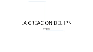 LA CREACION DEL IPN
By erik
 
