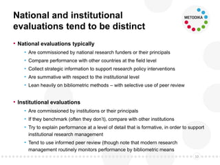 National and institutional
evaluations tend to be distinct
• National evaluations typically
• Are commissioned by national research funders or their principals
• Compare performance with other countries at the field level
• Collect strategic information to support research policy interventions
• Are summative with respect to the institutional level
• Lean heavily on bibliometric methods – with selective use of peer review
• Institutional evaluations
• Are commissioned by institutions or their principals
• If they benchmark (often they don’t), compare with other institutions
• Try to explain performance at a level of detail that is formative, in order to support
institutional research management
• Tend to use informed peer review (though note that modern research
management routinely monitors performance by bibliometric means
10
 
