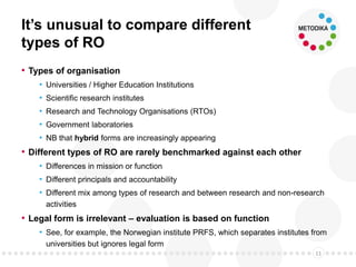 It’s unusual to compare different
types of RO
• Types of organisation
• Universities / Higher Education Institutions
• Scientific research institutes
• Research and Technology Organisations (RTOs)
• Government laboratories
• NB that hybrid forms are increasingly appearing
• Different types of RO are rarely benchmarked against each other
• Differences in mission or function
• Different principals and accountability
• Different mix among types of research and between research and non-research
activities
• Legal form is irrelevant – evaluation is based on function
• See, for example, the Norwegian institute PRFS, which separates institutes from
universities but ignores legal form
11
 