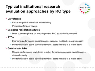 Typical institutional research
evaluation approaches by RO type
• Universities
• Focus on quality, interaction with teaching
• Preference for peer review
• Scientific research institutes
• Ditto, but no emphasis on teaching unless PhD education is provided
• RTOs
• Economic performance, social impacts, customer feedback, research quality
• Predominance of social scientific methods; peers if quality is a major issue
• Government labs
• Mission performance, usefulness to policy formation processes, social impacts,
research quality
• Predominance of social scientific methods; peers if quality is a major issue
12
 
