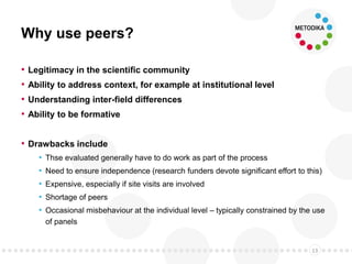 Why use peers?
• Legitimacy in the scientific community
• Ability to address context, for example at institutional level
• Understanding inter-field differences
• Ability to be formative
• Drawbacks include
• Thse evaluated generally have to do work as part of the process
• Need to ensure independence (research funders devote significant effort to this)
• Expensive, especially if site visits are involved
• Shortage of peers
• Occasional misbehaviour at the individual level – typically constrained by the use
of panels
13
 