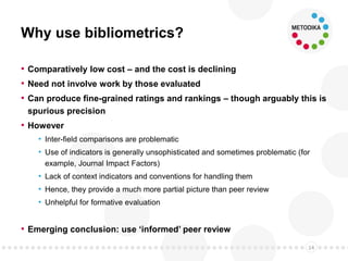 Why use bibliometrics?
• Comparatively low cost – and the cost is declining
• Need not involve work by those evaluated
• Can produce fine-grained ratings and rankings – though arguably this is
spurious precision
• However
• Inter-field comparisons are problematic
• Use of indicators is generally unsophisticated and sometimes problematic (for
example, Journal Impact Factors)
• Lack of context indicators and conventions for handling them
• Hence, they provide a much more partial picture than peer review
• Unhelpful for formative evaluation
• Emerging conclusion: use ‘informed’ peer review
14
 