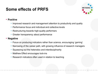 Some effects of PRFS
• Positive
• Improved research and management attention to productivity and quality
• Performance focus and individual and collective levels
• Restructuring towards high-quality performers
• Greater transparency about performance
• Negative
• Focus on producing indicators rather than science, encouraging ‘gaming’
• Narrowing of the career path, with growing influence of research managers
• Squeezing out the heterodox and interdisciplinarity
• Matthew Effect encourages lock-ins
• Research indicators often used in relation to teaching
15
 