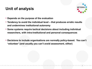 Unit of analysis
• Depends on the purpose of the evaluation
• Tendency to avoid the individual level – that produces erratic results
and undermines institutional autonomy
• Some systems require tactical decisions about including individual
researchers, with intra-institutional and personal consequences
• Decisions to include organisations are normally policy-based. You can’t
‘volunteer’ (and usually you can’t avoid assessment, either)
16
 