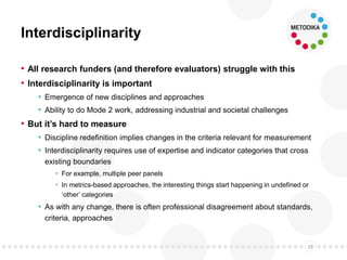 Interdisciplinarity
• All research funders (and therefore evaluators) struggle with this
• Interdisciplinarity is important
• Emergence of new disciplines and approaches
• Ability to do Mode 2 work, addressing industrial and societal challenges
• But it’s hard to measure
• Discipline redefinition implies changes in the criteria relevant for measurement
• Interdisciplinarity requires use of expertise and indicator categories that cross
existing boundaries
• For example, multiple peer panels
• In metrics-based approaches, the interesting things start happening in undefined or
‘other’ categories
• As with any change, there is often professional disagreement about standards,
criteria, approaches
18
 