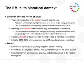 The EM in its historical context
• Evolution after the reform of 2008:
• Progressive restriction of the scope: research outputs only
• Reduction of the complexity of performance to an overly simple category of outputs
• Lack of consideration for disciplinary differences and for the missions of ROs
• Narrowing of the function of evaluation: only as component of the PRFS
• Concept of evaluation as part of a policy cycle providing strategic information is not
perceived; it provides information that is at the best of limited relevance
• Increasing breadth of coverage: from funding bodies to individual researchers
• Metodika 2013-2015: an improvement but still focused exclusively on outputs
• Result:
• Evaluation is perceived as counting outputs = points = funding
• It constitutes the key factor for R&D management throughout the entire system
• It is detached from any discourse on policy and strategy related to the national
R&D system
1
 