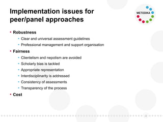 Implementation issues for
peer/panel approaches
• Robustness
• Clear and universal assessment guidelines
• Professional management and support organisation
• Fairness
• Clientelism and nepotism are avoided
• Scholarly bias is tackled
• Appropriate representation
• Interdisciplinarity is addressed
• Consistency of assessments
• Transparency of the process
• Cost
22
 