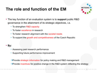The role and function of the EM
• The key function of an evaluation system is to support public R&D
governance in the attainment of its strategic objectives, i.e.
• To strengthen R&D capacity
• To foster excellence in research
• To foster research alignment with the societal needs
• To support the growth and competitiveness of the Czech Republic
• By:
• Assessing past research performance
• Supporting future performance improvement
Provide strategic information for policy making and R&D management
Provide incentives for positive change in the R&D system reflecting the strategy
25
 