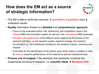 How does the EM act as a source
of strategic information?
• The EM is not an arithmetic exercise  quantitative & qualitative input &
evaluation results
• Quality information thanks to a detailed and comprehensive approach
• Focus on the evaluated actors’ role, positioning, and competitive value in the
national R&D and innovation system as well as in the international R&D landscape
• Strengths and weaknesses of the different actors against all dimensions of the
research activities, i.e. the research quality, research strategy, the research
environment (i.e. the institutional conditions), the research outputs, outcomes and
impacts
• It will allow for the identification of the factors upon which action is needed in order
to improve research performance, at the national as well as institutional level.
• Primary unit of analysis = the elements that worldwide constitute the
fundamental structure of research, i.e. scientific fields  Research Unit
27
 