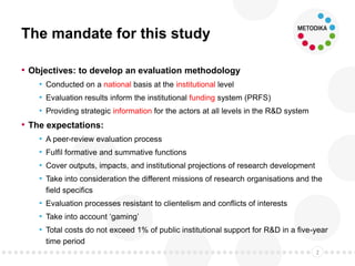 The mandate for this study
• Objectives: to develop an evaluation methodology
• Conducted on a national basis at the institutional level
• Evaluation results inform the institutional funding system (PRFS)
• Providing strategic information for the actors at all levels in the R&D system
• The expectations:
• A peer-review evaluation process
• Fulfil formative and summative functions
• Cover outputs, impacts, and institutional projections of research development
• Take into consideration the different missions of research organisations and the
field specifics
• Evaluation processes resistant to clientelism and conflicts of interests
• Take into account ‘gaming’
• Total costs do not exceed 1% of public institutional support for R&D in a five-year
time period
2
 