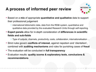 A process of informed peer review
• Based on a mix of appropriate quantitative and qualitative data to support
their professional judgement
• international bibliometric data, data from the RD&I system, quantitative and
qualitative data provided by the evaluated Research Units through self-reporting
• Expert panels allow for in-depth consideration of differences in scientific
fields and sub-fields
• Type of outputs, channels, productivity, costs, collaboration, internationalisation …
• Strict rules govern conflicts of interest, against nepotism and ‘clientelism’,
combined with auditing mechanisms and rules for punishing cases of fraud
• The evaluation will be conducted in full transparency
• Evaluation results: quality scores & explanatory texts, conclusions &
recommendations
29
 