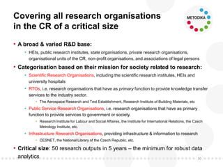 Covering all research organisations
in the CR of a critical size
• A broad & varied R&D base:
• HEIs, public research institutes, state organisations, private research organisations,
organisational units of the CR, non-profit organisations, and associations of legal persons
• Categorisation based on their mission for society related to research:
• Scientific Research Organisations, including the scientific research institutes, HEIs and
university hospitals
• RTOs, i.e. research organisations that have as primary function to provide knowledge transfer
services to the industry sector.
• The Aerospace Research and Test Establishment, Research Institute of Building Materials, etc
• Public Service Research Organisations, i.e. research organisations that have as primary
function to provide services to government or society.
• Research Institute for Labour and Social Affaires, the Institute for International Relations, the Czech
Metrology Institute, etc.
• Infrastructure Research Organisations, providing infrastructure & information to research
• CESNET, the National Library of the Czech Republic, etc.
• Critical size: 50 research outputs in 5 years – the minimum for robust data
analytics 30
 