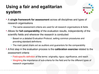 Using a fair and egalitarian
system
• A single framework for assessment across all disciplines and types of
research organisations
• The same assessment criteria are used for all research organisations & fields
• Allows for full comparability of the evaluation results, independently of the
scientific fields and wherever the research is conducted
• Based on a detailed Evaluation Protocol, setting common procedures and
providing standard definitions
• The main panel chairs act as auditors and guarantors for the comparability
• A first step in the evaluation process is the calibration exercise related to the
assessment criteria
• Field-specific definition of the terms: originality, rigour, significance, and reach
• Weighting the importance of sub-criteria for the field and for the different types of
research organisation
33
 