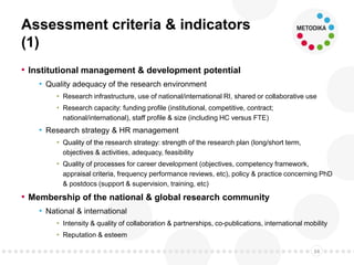 Assessment criteria & indicators
(1)
• Institutional management & development potential
• Quality adequacy of the research environment
• Research infrastructure, use of national/international RI, shared or collaborative use
• Research capacity: funding profile (institutional, competitive, contract;
national/international), staff profile & size (including HC versus FTE)
• Research strategy & HR management
• Quality of the research strategy: strength of the research plan (long/short term,
objectives & activities, adequacy, feasibility
• Quality of processes for career development (objectives, competency framework,
appraisal criteria, frequency performance reviews, etc), policy & practice concerning PhD
& postdocs (support & supervision, training, etc)
• Membership of the national & global research community
• National & international
• Intensity & quality of collaboration & partnerships, co-publications, international mobility
• Reputation & esteem
34
 