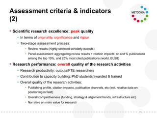 Assessment criteria & indicators
(2)
• Scientific research excellence: peak quality
• In terms of originality, significance and rigour
• Two-stage assessment process:
• Review results (highly selected scholarly outputs)
• Panel assessment: aggregating review results + citation impacts: nr and % publications
among the top 10%, and 25% most cited publications (world, EU28)
• Research performance: overall quality of the research activities
• Research productivity: outputs/FTE researchers
• Contribution to capacity building: PhD students/awarded & trained
• Overall quality of the research activities:
• Publishing profile, citation impacts, publication channels, etc (incl. relative data on
positioning in field)
• Overall competitiveness (funding, strategy & alignment trends, infrastructure etc)
• Narrative on main value for research
35
 