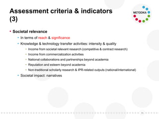 Assessment criteria & indicators
(3)
• Societal relevance
• In terms of reach & significance
• Knowledge & technology transfer activities: intensity & quality
• Income from societal relevant research (competitive & contract research)
• Income from commercialization activities
• National collaborations and partnerships beyond academia
• Reputation and esteem beyond academia
• Non-traditional scholarly research & IPR-related outputs (national/international)
• Societal impact: narratives
36
 